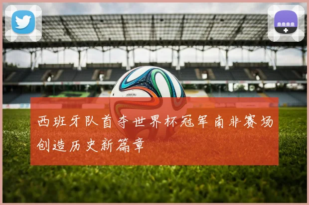 西班牙队首夺世界杯冠军南非赛场创造历史新篇章