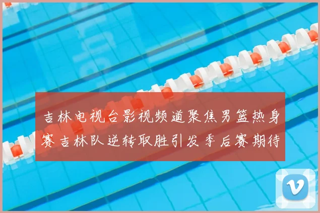 吉林电视台影视频道聚焦男篮热身赛吉林队逆转取胜引发季后赛期待