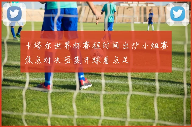 卡塔尔世界杯赛程时间出炉小组赛焦点对决密集开球看点足