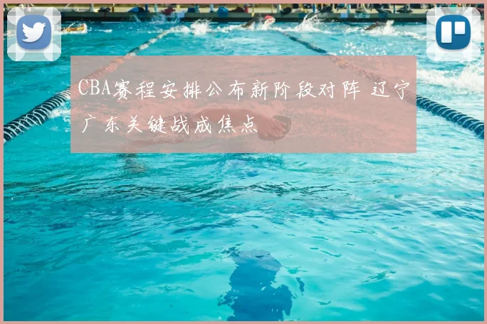 CBA赛程安排公布新阶段对阵 辽宁广东关键战成焦点