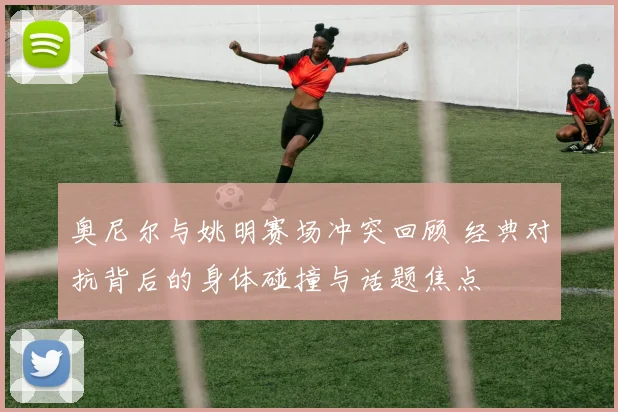 奥尼尔与姚明赛场冲突回顾 经典对抗背后的身体碰撞与话题焦点