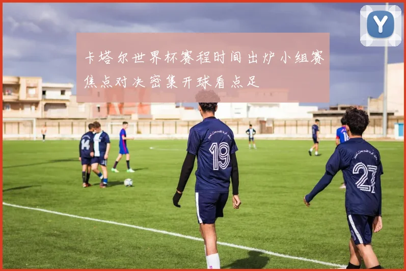卡塔尔世界杯赛程时间出炉小组赛焦点对决密集开球看点足