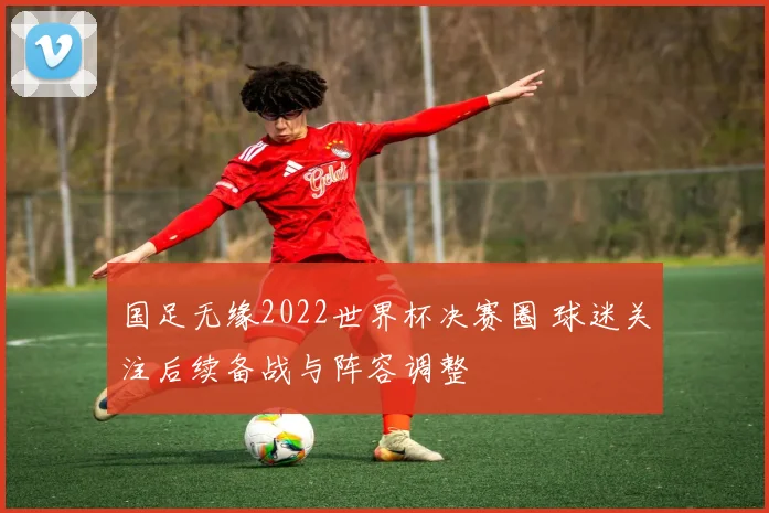 国足无缘2022世界杯决赛圈 球迷关注后续备战与阵容调整