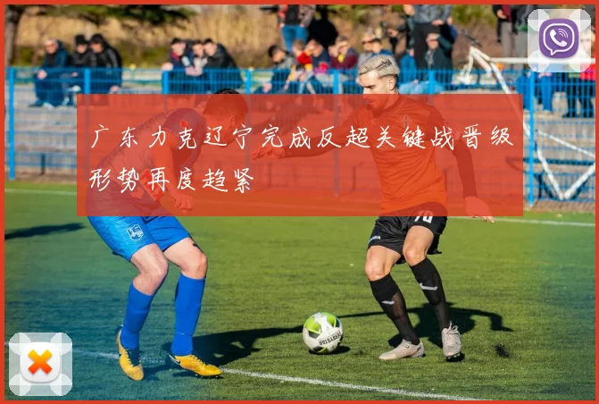 广东力克辽宁完成反超关键战晋级形势再度趋紧
