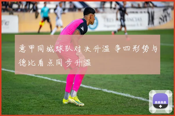 意甲同城球队对决升温 争四形势与德比看点同步升温