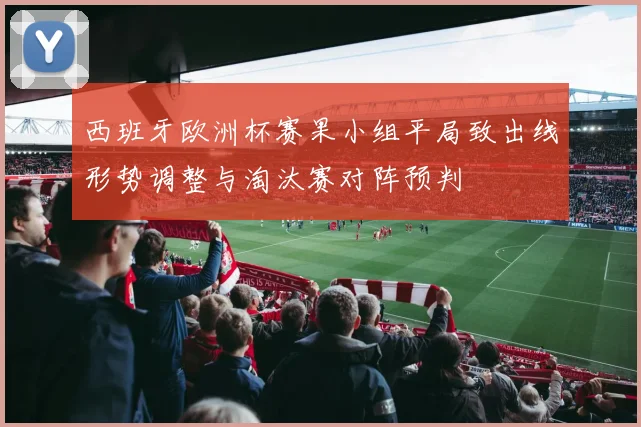 西班牙欧洲杯赛果小组平局致出线形势调整与淘汰赛对阵预判