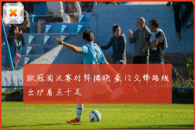 欧冠淘汰赛对阵揭晓 豪门交锋路线出炉看点十足