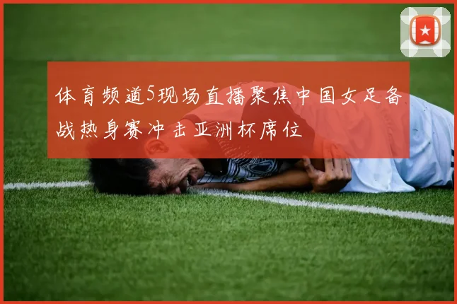 体育频道5现场直播聚焦中国女足备战热身赛冲击亚洲杯席位