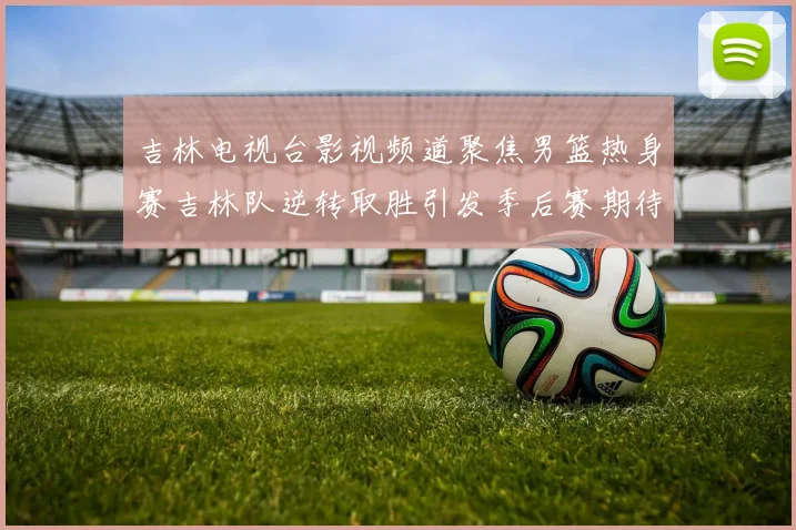 吉林电视台影视频道聚焦男篮热身赛吉林队逆转取胜引发季后赛期待