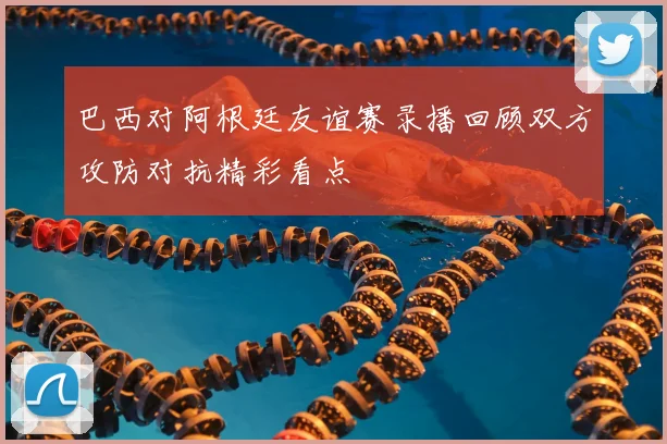 巴西对阿根廷友谊赛录播回顾双方攻防对抗精彩看点