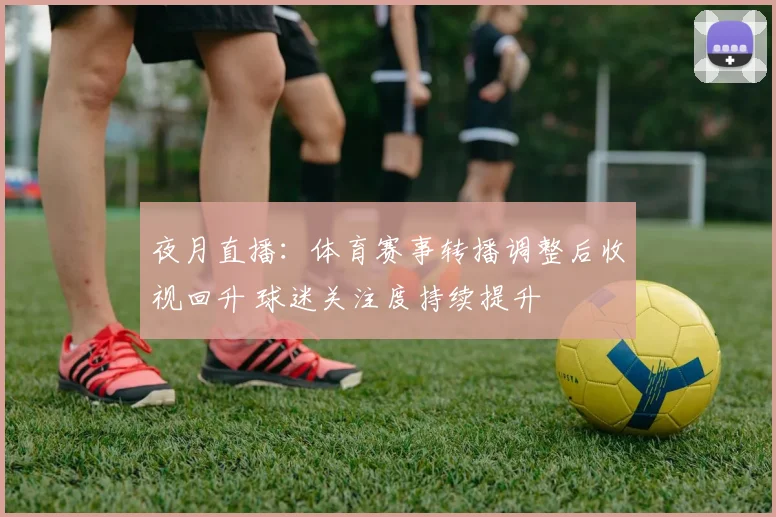 夜月直播：体育赛事转播调整后收视回升 球迷关注度持续提升
