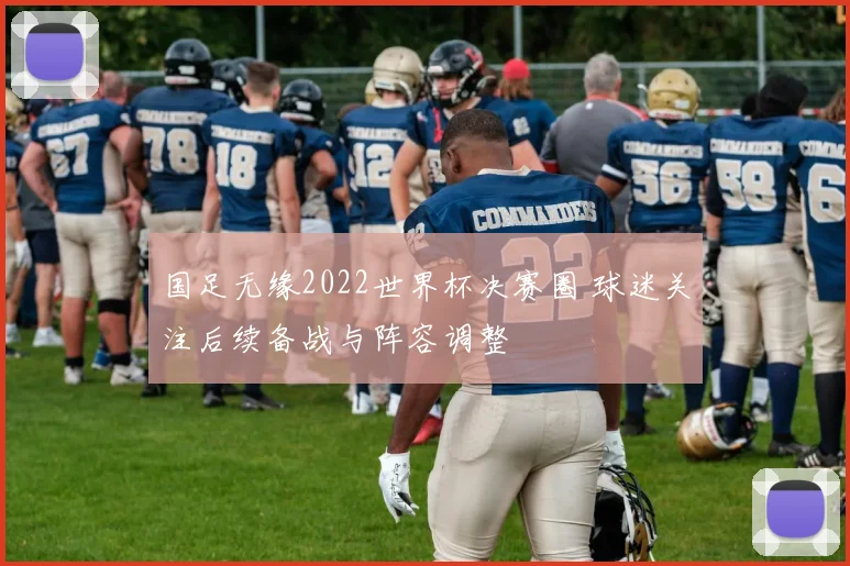 国足无缘2022世界杯决赛圈 球迷关注后续备战与阵容调整