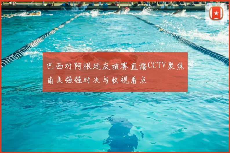 巴西对阿根廷友谊赛直播CCTV聚焦南美强强对决与收视看点