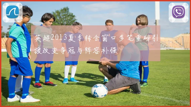英超2013夏季转会窗口多笔重磅引援改变争冠与阵容补强