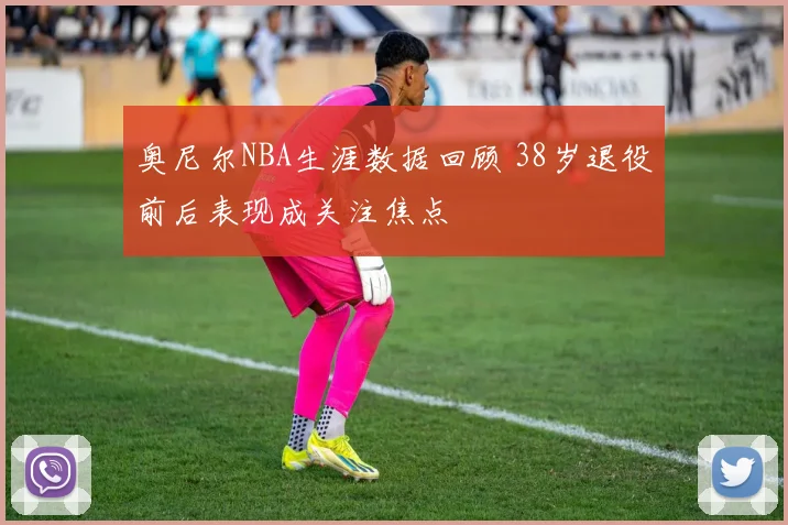 奥尼尔NBA生涯数据回顾 38岁退役前后表现成关注焦点