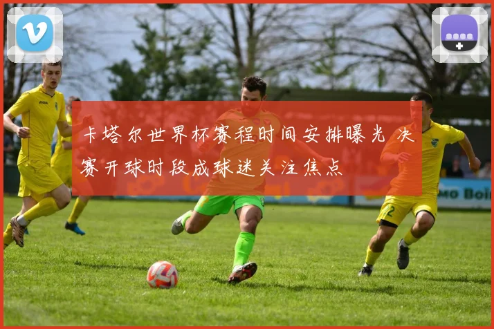 卡塔尔世界杯赛程时间安排曝光 决赛开球时段成球迷关注焦点