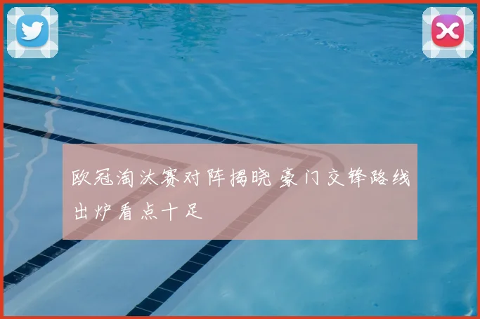 欧冠淘汰赛对阵揭晓 豪门交锋路线出炉看点十足