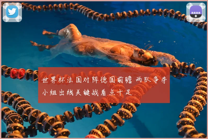 世界杯法国对阵德国前瞻 两队争夺小组出线关键战看点十足