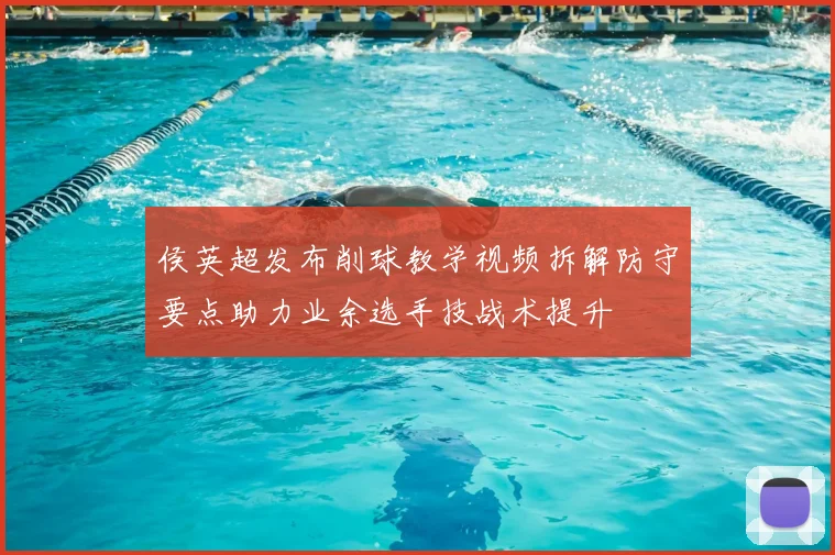 侯英超发布削球教学视频拆解防守要点助力业余选手技战术提升