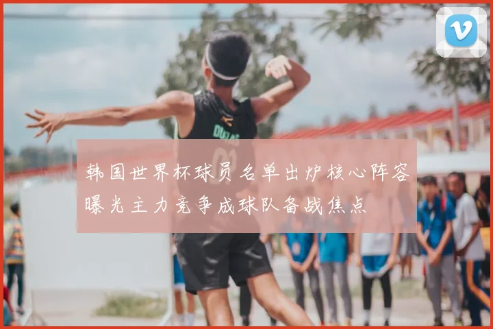 韩国世界杯球员名单出炉核心阵容曝光主力竞争成球队备战焦点