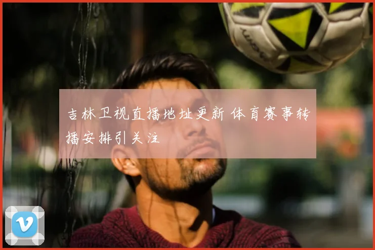 吉林卫视直播地址更新 体育赛事转播安排引关注