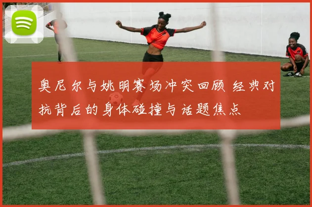 奥尼尔与姚明赛场冲突回顾 经典对抗背后的身体碰撞与话题焦点
