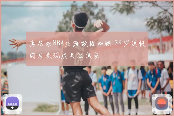 奥尼尔NBA生涯数据回顾 38岁退役前后表现成关注焦点