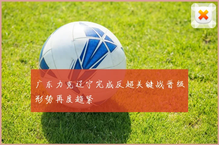 广东力克辽宁完成反超关键战晋级形势再度趋紧