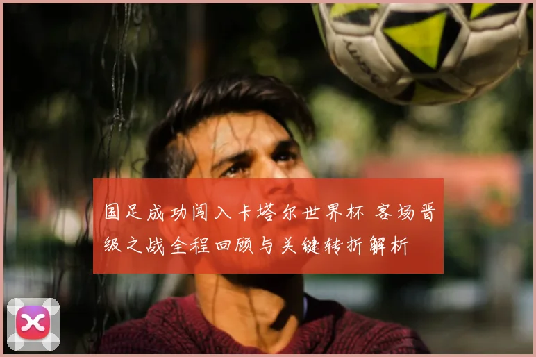 国足成功闯入卡塔尔世界杯 客场晋级之战全程回顾与关键转折解析