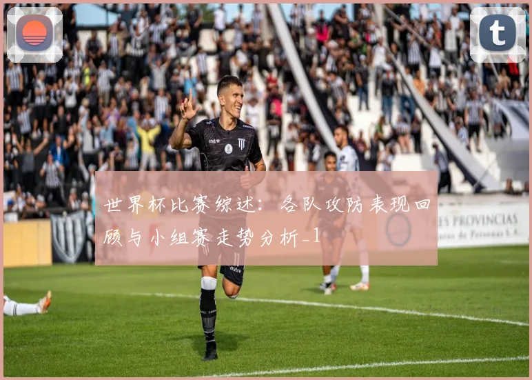 世界杯比赛综述:各队攻防表现回顾与小组赛走势分析_1