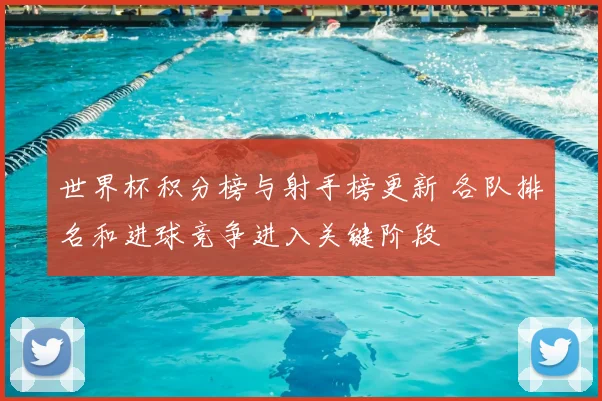 世界杯积分榜与射手榜更新 各队排名和进球竞争进入关键阶段
