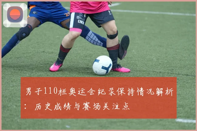 男子110栏奥运会纪录保持情况解析:历史成绩与赛场关注点