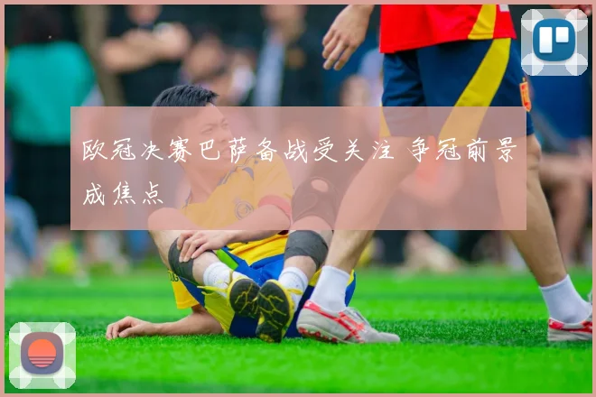 欧冠决赛巴萨备战受关注 争冠前景成焦点